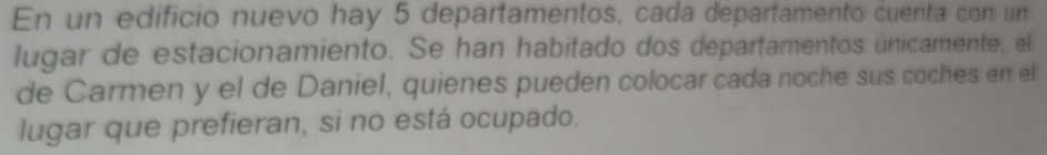 En un edificio nuevo hay 5 departamentos, cada departamento cuenta con un 
lugar de estacionamiento. Se han habitado dos departamentos únicamente, el 
de Carmen y el de Daniel, quienes pueden colocar cada noche sus coches en el 
lugar que prefieran, si no está ocupado.