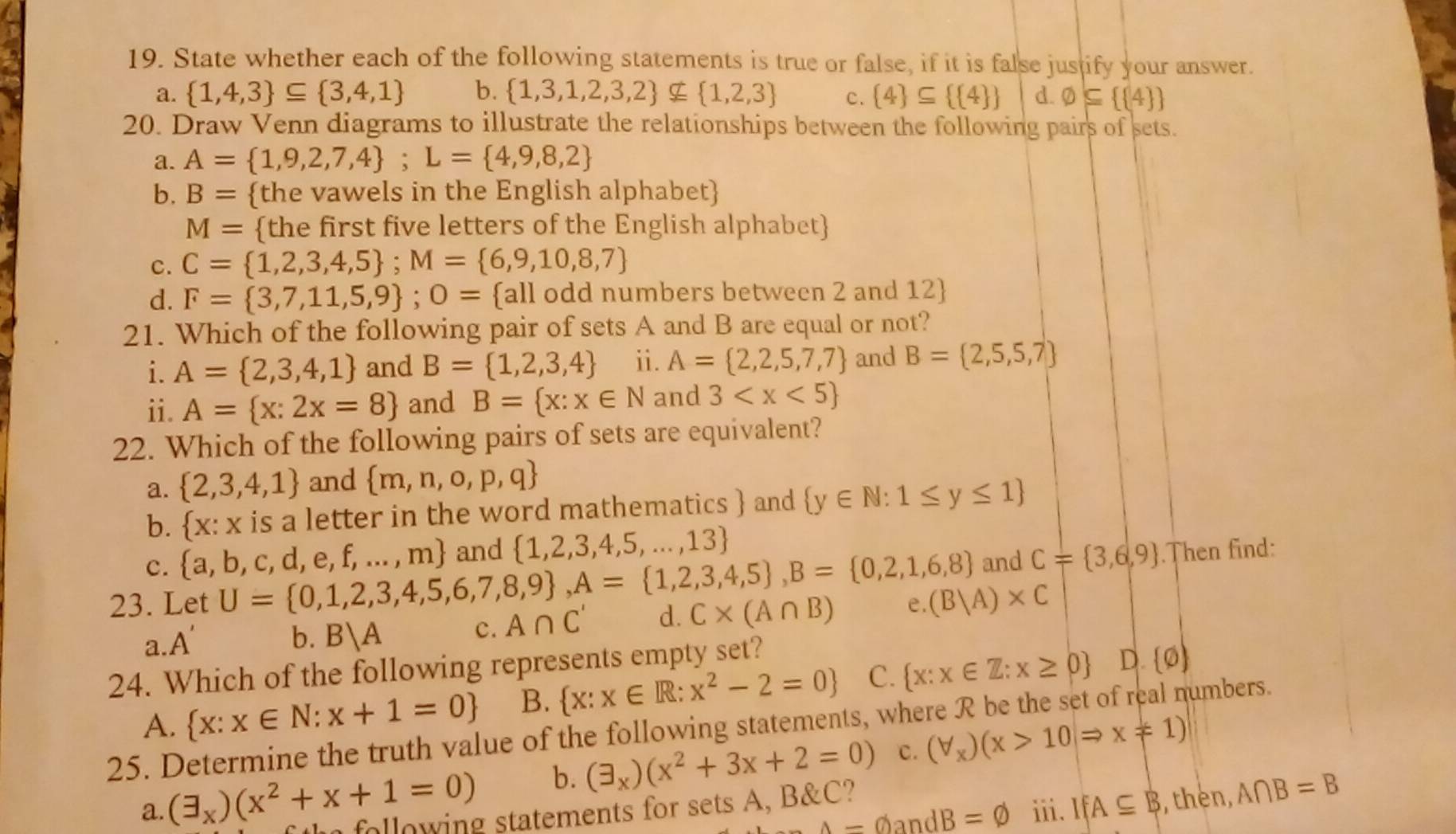 State whether each of the following statements is true or false, if it is false justify your answer.
a.  1,4,3 ⊂eq  3,4,1 b.  1,3,1,2,3,2 nsubseteq  1,2,3 c.  4 ⊂eq   4  d. varnothing ⊂eq   4 
20. Draw Venn diagrams to illustrate the relationships between the following pairs of sets.
a. A= 1,9,2,7,4 ;L= 4,9,8,2
b. B= the vawels in the English alphabet
M= the first five letters of the English alphabet
c. C= 1,2,3,4,5 ;M= 6,9,10,8,7
d. F= 3,7,11,5,9 ;O= all odd numbers between 2 and 12
21. Which of the following pair of sets A and B are equal or not?
i. A= 2,3,4,1 and B= 1,2,3,4 ⅱ. A= 2,2,5,7,7 and B= 2,5,5,7
ii. A= x:2x=8 and B= x:x∈ N and 3
22. Which of the following pairs of sets are equivalent?
a.  2,3,4,1 and  m,n,o,p,q
b.  X:X is a letter in the word mathematics  and  y∈ N:1≤ y≤ 1
c.  a,b,c,d,e,f,...,m and  1,2,3,4,5,...,13
23. Let U= 0,1,2,3,4,5,6,7,8,9 ,A= 1,2,3,4,5 ,B= 0,2,1,6,8 and C= 3,6,9.Then find:
a. A'
b. B|A
c. A∩ C' d. C* (A∩ B) e. (B|A)* C
24. Which of the following represents empty set?
A.  x:x∈ N:x+1=0 B.  x:x∈ R:x^2-2=0 C.  x:x∈ Z:x≥ 0 D.  phi )
25. Determine the truth value of the following statements, where R be the set of real numbers.
b. (exists _x)(x^2+3x+2=0) C. (forall _x)(x>10Rightarrow x!= 1)
a. (exists _x)(x^2+x+1=0) following statements for sets A, B&C? iii. IfA⊂eq B , thèn, A∩ B=B
A=varnothing andB=varnothing