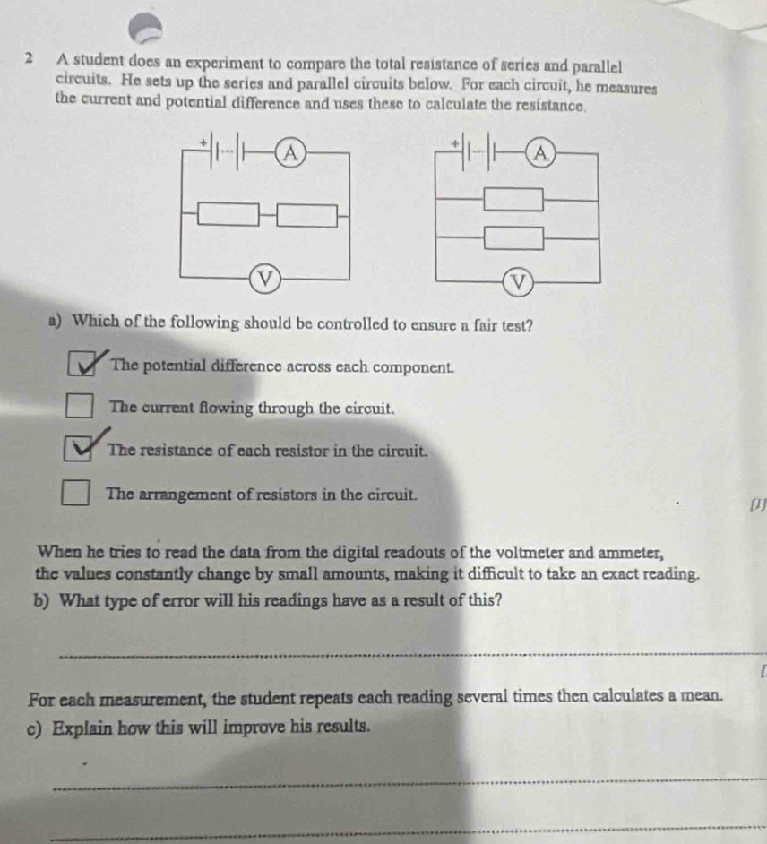 A student does an experiment to compare the total resistance of series and parallel
circuits. He sets up the series and parallel circuits below. For each circuit, he measures
the current and potential difference and uses these to calculate the resistance.
a) Which of the following should be controlled to ensure a fair test?
The potential difference across each component.
The current flowing through the circuit.
The resistance of each resistor in the circuit.
The arrangement of resistors in the circuit.
[1]
When he tries to read the data from the digital readouts of the voltmeter and ammeter,
the values constantly change by small amounts, making it difficult to take an exact reading.
b) What type of error will his readings have as a result of this?
_
For each measurement, the student repeats each reading several times then calculates a mean.
c) Explain how this will improve his results.
_
_