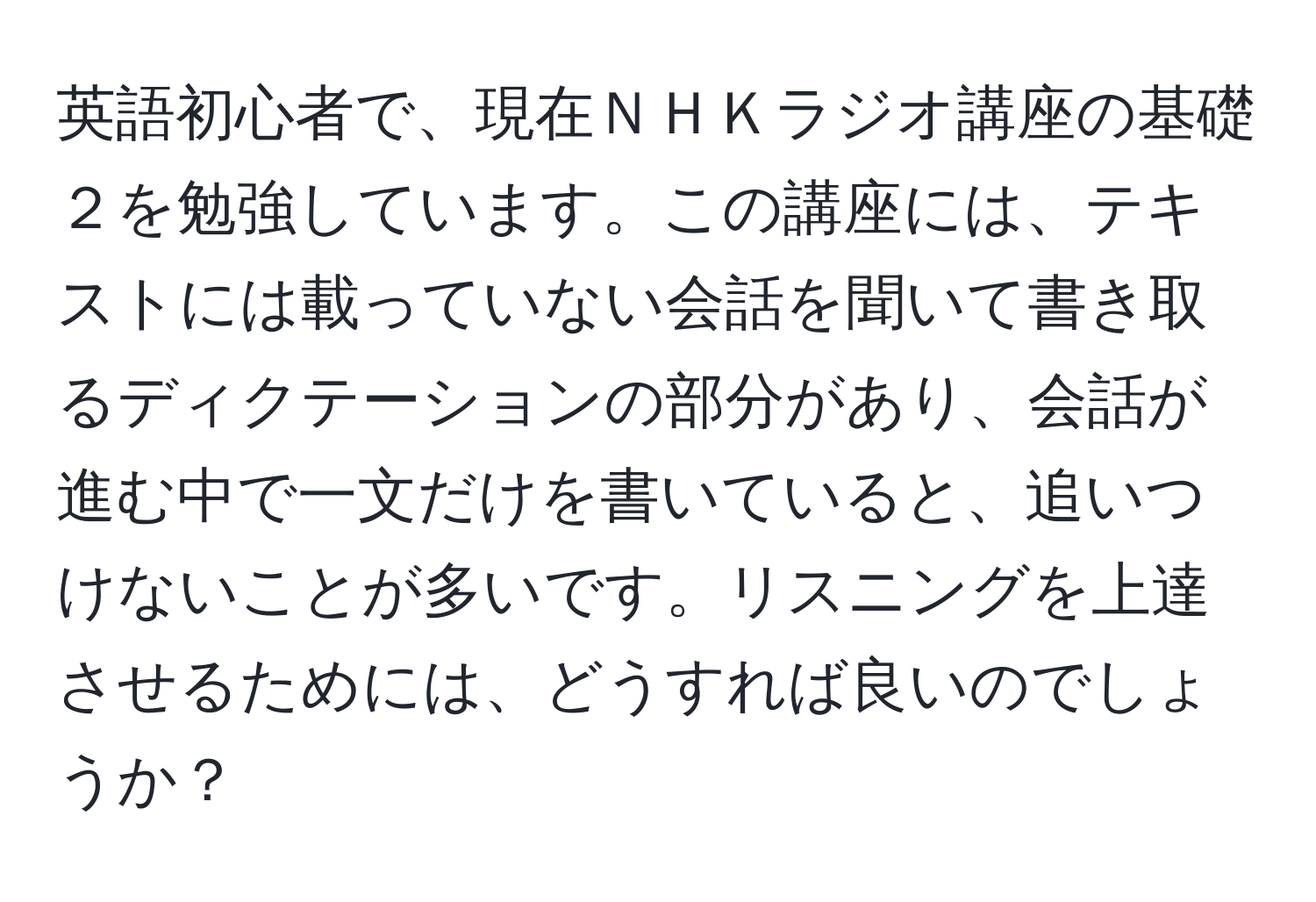 英語初心者で、現在ＮＨＫラジオ講座の基礎２を勉強しています。この講座には、テキストには載っていない会話を聞いて書き取るディクテーションの部分があり、会話が進む中で一文だけを書いていると、追いつけないことが多いです。リスニングを上達させるためには、どうすれば良いのでしょうか？