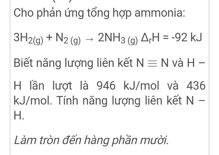 Cho phản ứng tổng hợp ammonia:
3H_2(g)+N_2(g)to 2NH_3(g)△ _rH=-92kJ
Biết năng lượng liên kết Nequiv N và H-
H lần lượt là 946 kJ/mol và 436
kJ/mol. Tính năng lượng liên kết sqrt() - 
H. 
Làm tròn đến hàng phần mười.