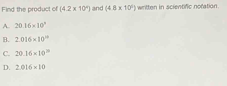 Find the product of (4.2* 10^4) and (4.8* 10^5) written in scientific notation.
A. 20.16* 10^9
B. 2.016* 10^(10)
C. 20.16* 10^(20)
D. 2.016* 10