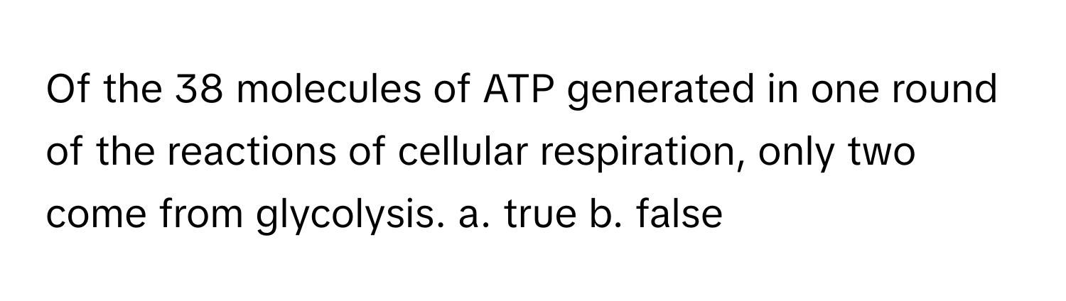 Of the 38 molecules of ATP generated in one round of the reactions of cellular respiration, only two come from glycolysis.  a. true b. false