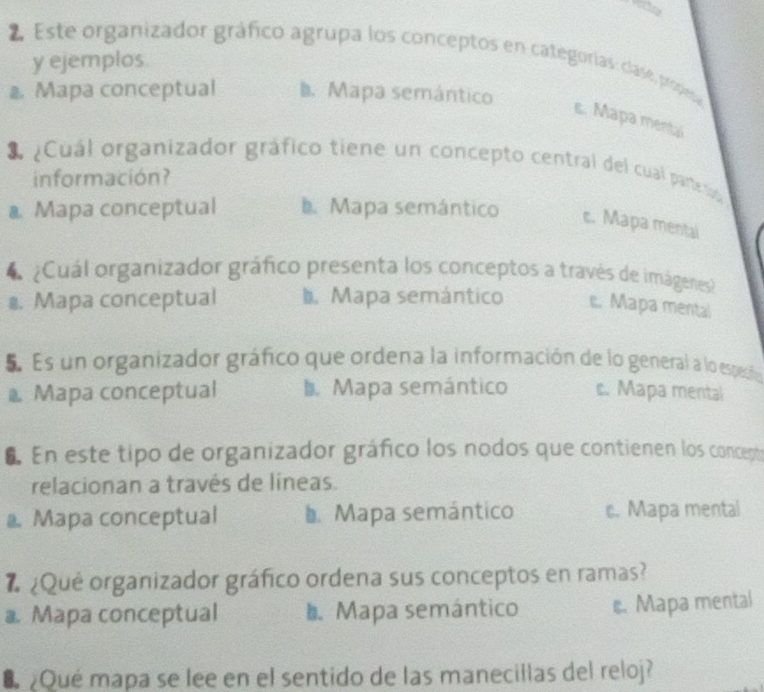 te
2 Este organizador gráfico agrupa los conceptos en categorías: clase, propesa
y ejemplos.
@ Mapa conceptual b. Mapa semántico
s. Mapa mental
3 ¿Cuál organizador gráfico tiene un concepto central del cual parte s
información?
a. Mapa conceptual. Mapa semántico c. Mapa mental
4 ¿Cuál organizador gráfico presenta los conceptos a través de imágenes
1. Mapa conceptual b. Mapa semántico e. Mapa mental
E Es un organizador gráfico que ordena la información de lo general a lo especñón
* Mapa conceptual b. Mapa semántico s. Mapa mental
6 En este tipo de organizador gráfico los nodos que contienen los concept
relacionan a través de líneas.
a Mapa conceptual D Mapa semántico c. Mapa mentai
# ¿Qué organizador gráfico ordena sus conceptos en ramas?
a. Mapa conceptual Mapa semántico s. Mapa mental
U ¿Qué mapa se lee en el sentido de las manecillas del reloj?