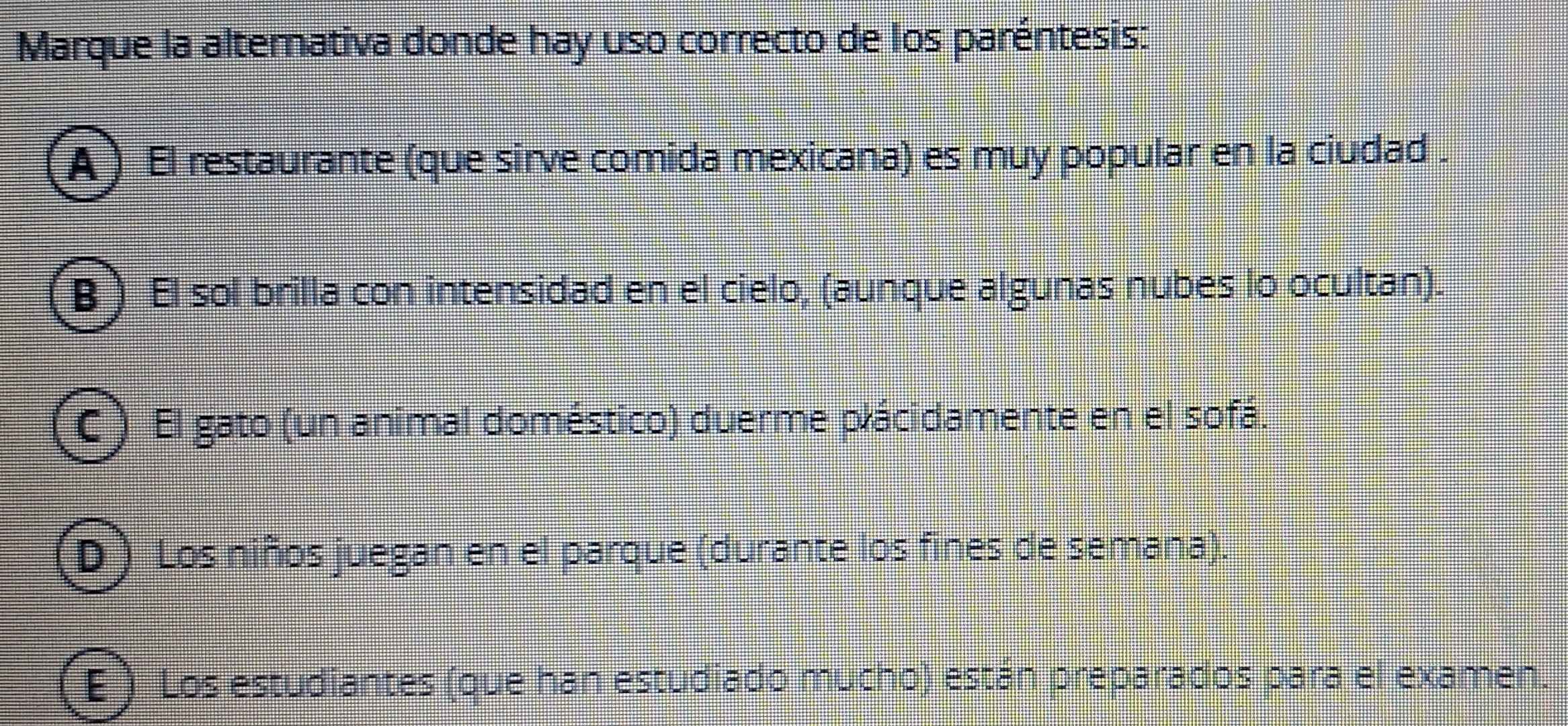 Marque la alternativa donde hay uso correcto de los paréntesis:
A ) El restaurante (que sirve comida mexicana) es muy popular en la ciudad .
B ) El sol brilla con intensidad en el cielo, (aunque algunas nubes lo ocultan).
C ) El gato (un animal doméstico) duerme plácidamente en el sofá.
(D ) Los niños juegan en el parque (durante los fines de semana).
E ) Los estudiantes (que han estudiado mucho) están preparados para el examen.