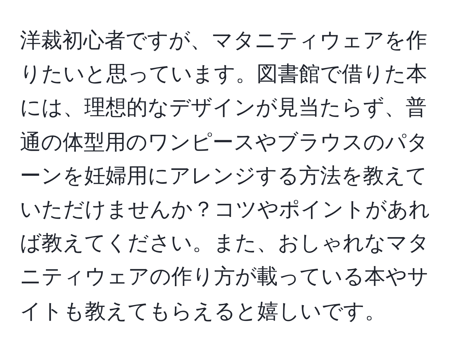 洋裁初心者ですが、マタニティウェアを作りたいと思っています。図書館で借りた本には、理想的なデザインが見当たらず、普通の体型用のワンピースやブラウスのパターンを妊婦用にアレンジする方法を教えていただけませんか？コツやポイントがあれば教えてください。また、おしゃれなマタニティウェアの作り方が載っている本やサイトも教えてもらえると嬉しいです。