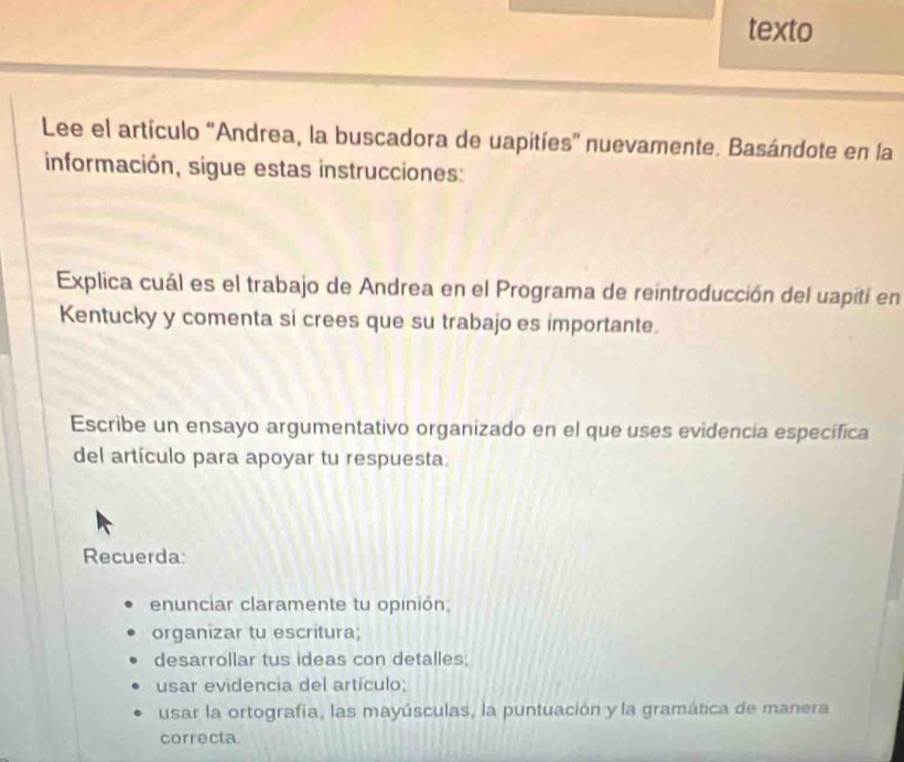 texto 
Lee el artículo 'Andrea, la buscadora de uapitíes'' nuevamente. Basándote en la 
información, sigue estas instrucciones: 
Explica cuál es el trabajo de Andrea en el Programa de reintroducción del uapiti en 
Kentucky y comenta si crees que su trabajo es importante. 
Escribe un ensayo argumentativo organizado en el que uses evidencia específica 
del artículo para apoyar tu respuesta. 
Recuerda: 
enunciar claramente tu opinión 
organizar tu escritura; 
desarrollar tus ideas con detalles; 
usar evidencia del artículo; 
usar la ortografia, las mayúsculas, la puntuación y la gramática de manera 
correcta.