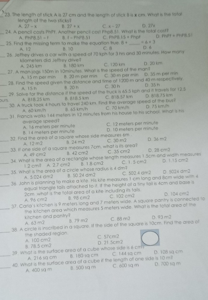 The length of stick A is 27 cm and the length of stick 8 is x cm. What is the total
length of the two sticks?
A. 27-x B. 27+x C x-27 D. 27x
_
24. A pencil costs PhPf. Another pencil cost Php8.51. What is the total cost?
A. PhP8.51 -1 B. f - PhP8.51 C PhP8.15+Php D. PhPI+PhP 8.51
_25. Find the missing term to make the equation true. 8+ _ =6* 3
A. 12 B. 10 C. 8 D. 6
_26. Jeffrey drives a car with a speed of 70 kph for 3 hrs and 30 minutes. How many
kilometers did Jeffrey drive?
A. 245 km B. 180 km C. 120 km D. 20 km
_27. A man jogs 150m in 10minutes. What is the speed of the man?
A. 15 m per min B. 20 m per min C. 30 m per min D. 35 m per min
_
28. Find the speed given the distance and time of 1200 m and 40 m respectively.
A. 15 h B. 20 h C. 30 h D. 35 h
29. Solve for the distance if the speed of the truck is 65.5 kph and it travels for 12.5
_ours A. 818.25 km B. 818.5 km C. 818.57 km D. 818.75 km
_
30. A truck took 4 hours to travel 240 km. Find the average speed of the bus?
A. 60 km/h B. 65 km/h C. 70 km/h D. 75 km/h
_
31. Francis walks 144 meters in 12 minutes from his house to his school. What is his
average speed?
A. 16 meters per minute C. 12 meters per minute
B. 14 meters per minute D. 10 meters per minute
_
32. Find the area of a square whose side measures 6m .
A. 12 m2 B. 24 m2 C. 30 m2 D. 36 m2
_
33. If one side of a square measures 7cm, what is its area?
A. 49 cm2 B 42 cm2 C. 35 cm2 D. 28 cm2
_
34. What is the area of a rectangle whose length measures 1.5cm and width measures
1.2 cm? A. 2.7 cm2 B. 1.8 cm2 C. 1. 5 cm2 D. 1.15 cm2
_
35. What is the area of a circle whose radius is 4 dm?
A. 5.024 dm2 B. 50.24 dm2 C. 502.4 dm2 D. 5024 dm2
_
36. John is planning to make a kite. His kite measures 1 cm long and 8cm wide with 4
equal triangle tails attached to it. If the height of a tiny tail is 4cm and base is
2cm what is the total area of a kite including its tails.
A. 96 cm2 B. 98 cm2 C. 102 cm2 D. 104 cm2
_
37. Carla's kitchen is 9 meters long and 7 meters wide. A square pantry is connected to
the kitchen area which measures 5 meters wide. What is the total area of the
kitchen and pantry? D. 93 m2
A. 63 m2 B. 79 m2 C. 88 m2
_
38. A circle is inscribed in a square. If the side of the square is 10cm. Find the area of
the shaded region.
A. 100 cm2 C. 57cm2
B. 78.5 cm2 D. 21.5cm2
_
39. What is the surface area of a cube whose side is 6 cm
A. 216 sq cm B. 180 sq cm C. 144 sq cm D. 108 sq cm
_
40. What is the surface area of a cube if the length of one side is 10 m?
A. 400 sq m B. 500 sq m C. 600 sq m D. 700 sq m