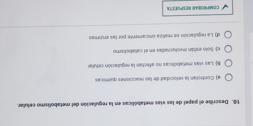 Describe el papel de las vías metabólicas en la regulación del metabolismo celular.
a) Controlan la velocidad de las reacciones químicas
b) Las vías metabólicas no afectan la regulación celular
c) Solo están involucradas en el catabolismo
d) La regulación se realiza únicamente por las enzimas
COMPROBAR RESPUESTA