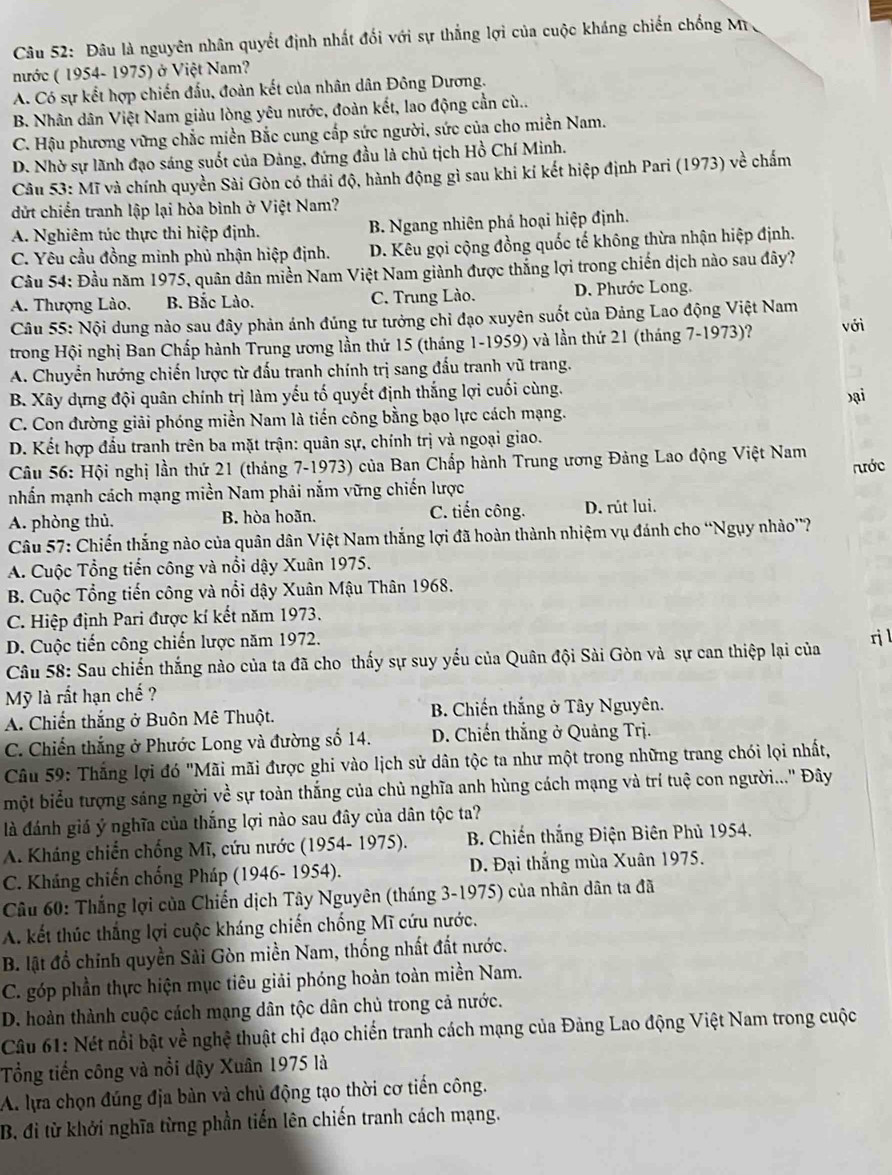 Đâu là nguyên nhân quyết định nhất đối với sự thắng lợi của cuộc kháng chiến chống Mr 
nước ( 1954- 1975) ở Việt Nam?
A. Có sự kết hợp chiến đấu, đoàn kết của nhân dân Đông Dương.
B. Nhân dân Việt Nam giàu lòng yêu nước, đoàn kết, lao động cần cù..
C. Hậu phương vững chắc miền Bắc cung cấp sức người, sức của cho miền Nam.
D. Nhờ sự lãnh đạo sáng suốt của Đảng, đứng đầu là chủ tịch Hồ Chí Minh.
Câu 53: Mĩ và chính quyền Sài Gòn có thái độ, hành động gì sau khi kí kết hiệp định Pari (1973) về chấm
dứt chiến tranh lập lại hòa bình ở Việt Nam?
A. Nghiêm túc thực thi hiệp định. B. Ngang nhiên phá hoại hiệp định.
C. Yêu cầu đồng minh phủ nhận hiệp định. D. Kêu gọi cộng đồng quốc tế không thừa nhận hiệp định.
Cầu 54: Đầu năm 1975, quân dân miền Nam Việt Nam giành được thắng lợi trong chiến dịch nào sau đây?
A. Thượng Lào. B. Bắc Lào. C. Trung Lào. D. Phước Long.
Câu 55: Nội dung nào sau đây phản ánh đúng tư tưởng chỉ đạo xuyên suốt của Đảng Lao động Việt Nam
trong Hội nghị Ban Chấp hành Trung ương lần thứ 15 (tháng 1-1959) và lần thứ 21 (tháng 7-1973)? với
A. Chuyển hướng chiến lược từ đấu tranh chính trị sang đấu tranh vũ trang.
B. Xây dựng đội quân chính trị làm yếu tố quyết định thắng lợi cuối cùng.
C. Con đường giải phóng miền Nam là tiến công bằng bạo lực cách mạng. bại
D. Kết hợp đầu tranh trên ba mặt trận: quân sự, chính trị và ngoại giao.
Câu 56: Hội nghị lần thứ 21 (tháng 7-1973) của Ban Chấp hành Trung ương Đảng Lao động Việt Nam
nhấn mạnh cách mạng miền Nam phải nắm vững chiến lược rước
A. phòng thủ. B. hòa hoãn. C. tiến công. D. rút lui.
Câu 57: Chiến thắng nào của quân dân Việt Nam thắng lợi đã hoàn thành nhiệm vụ đánh cho “Ngụy nhảo”?
A. Cuộc Tổng tiến công và nổi dậy Xuân 1975.
B. Cuộc Tổng tiến công và nổi dậy Xuân Mậu Thân 1968.
C. Hiệp định Pari được kí kết năm 1973.
D. Cuộc tiến công chiến lược năm 1972.
rj l
Câu 58: Sau chiến thắng nào của ta đã cho thấy sự suy yếu của Quân đội Sài Gòn và sự can thiệp lại của
Mỹ là rất hạn chế ?
A. Chiến thắng ở Buôn Mê Thuột. B. Chiến thắng ở Tây Nguyên.
C. Chiến thắng ở Phước Long và đường số 14.  D. Chiến thắng ở Quảng Trị.
Câu 59: Thắng lợi đó "Mãi mãi được ghi vào lịch sử dân tộc ta như một trong những trang chói lọi nhất,
một biểu tượng sáng ngời về sự toàn thắng của chủ nghĩa anh hùng cách mạng và trí tuệ con người...'' Đây
là đánh giá ý nghĩa của thắng lợi nào sau đây của dân tộc ta?
A. Kháng chiến chống Mĩ, cứu nước (1954- 1975).  B. Chiến thắng Điện Biên Phủ 1954.
C. Kháng chiến chống Pháp (1946- 1954). D. Đại thắng mùa Xuân 1975.
Câu 60: Thắng lợi của Chiến dịch Tây Nguyên (tháng 3-1975) của nhân dân ta đã
A. kết thúc thắng lợi cuộc kháng chiến chống Mĩ cứu nước.
B. lật đổ chỉnh quyền Sải Gòn miền Nam, thống nhất đất nước.
C. góp phần thực hiện mục tiêu giải phóng hoàn toàn miền Nam.
D. hoàn thành cuộc cách mạng dân tộc dân chủ trong cả nước.
Câu 61: Nét nổi bật về nghệ thuật chi đạo chiến tranh cách mạng của Đảng Lao động Việt Nam trong cuộc
Tổng tiến công và nổi dậy Xuân 1975 là
A. lựa chọn đúng địa bàn và chủ động tạo thời cơ tiến công.
B. đi từ khởi nghĩa từng phần tiến lên chiến tranh cách mạng.