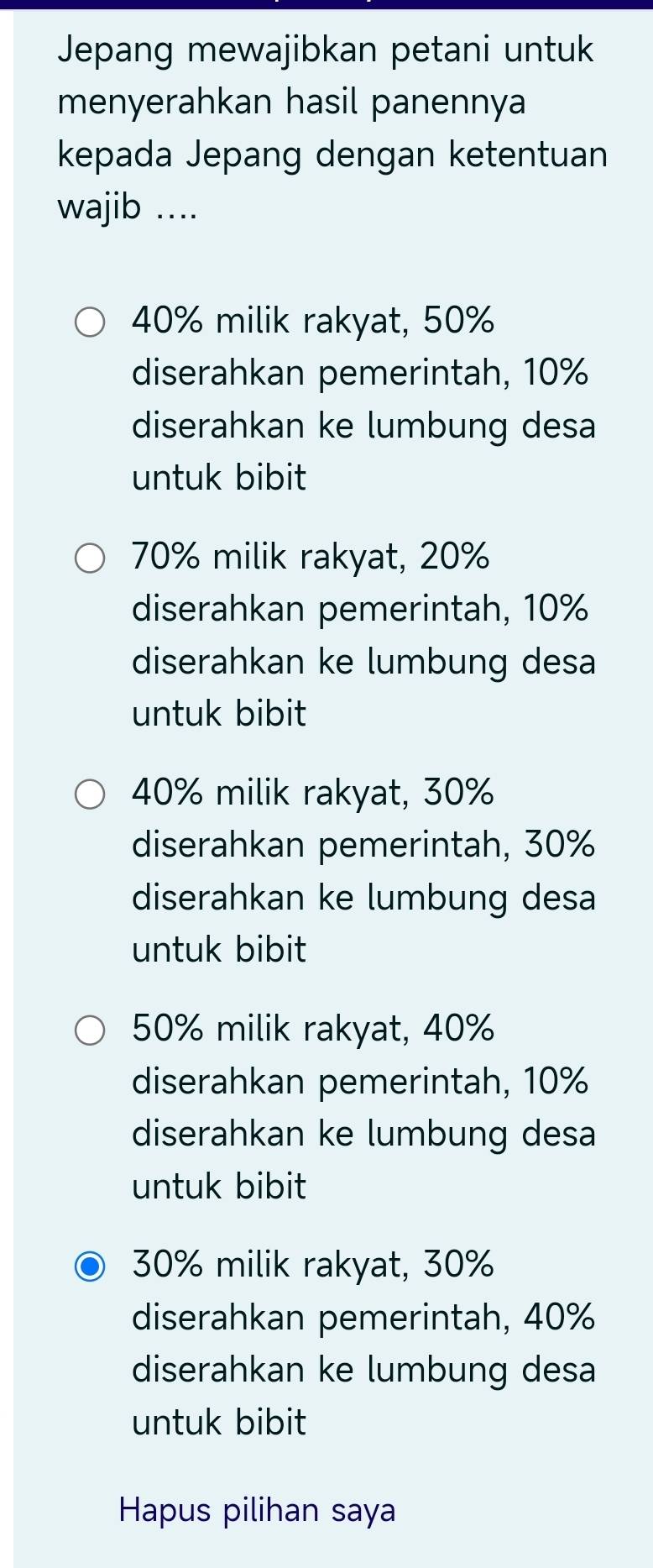 Jepang mewajibkan petani untuk
menyerahkan hasil panennya
kepada Jepang dengan ketentuan
wajib ....
40% milik rakyat, 50%
diserahkan pemerintah, 10%
diserahkan ke lumbung desa
untuk bibit
70% milik rakyat, 20%
diserahkan pemerintah, 10%
diserahkan ke lumbung desa
untuk bibit
40% milik rakyat, 30%
diserahkan pemerintah, 30%
diserahkan ke lumbung desa
untuk bibit
50% milik rakyat, 40%
diserahkan pemerintah, 10%
diserahkan ke lumbung desa
untuk bibit
30% milik rakyat, 30%
diserahkan pemerintah, 40%
diserahkan ke lumbung desa
untuk bibit
Hapus pilihan saya