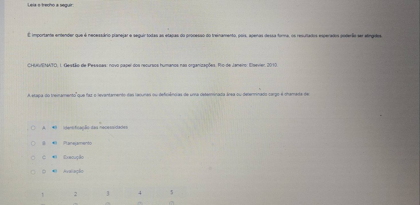 Leia o trecho a seguir:
É importante entender que é necessário planejar e seguir todas as etapas do processo do treinamento, pois, apenas dessa forma, os resultados esperados poderão ser atingidos.
CHIAVENATO, I. Gestão de Pessoas: novo papel dos recursos humanos nas organizações. Rio de Janeiro: Elsevier, 2010.
A etapa do treinamento que faz o levantamento das lacunas ou deficiências de uma determinada área ou determinado cargo é chamada des
A Identificação das necessidades
B Planejamento
C ⑩ Execução
D Avaliação
1 2 3 4 5
(2)