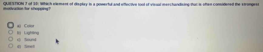 of 10: Which element of display is a powerful and effective tool of visual merchandising that is often considered the strongest
motivation for shopping?
a) Color
b) Lighting
c) Sound
d) Smell