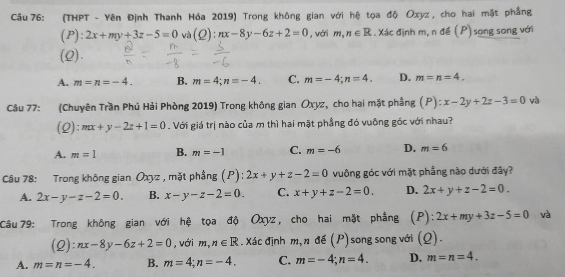 (THPT - Yên Định Thanh Hóa 2019) Trong không gian với hệ tọa độ Oxyz , cho hai mặt phẳng
(P): 2x+my+3z-5=0 và (Q):nx-8y-6z+2=0 , với m, n∈ R. Xác định m, n để (P) song song với
(2).
A. m=n=-4. B. m=4; n=-4. C. m=-4; n=4. D. m=n=4. 
Câu 77: (Chuyên Trần Phú Hải Phòng 2019) Trong không gian Oxyz, cho hai mặt phẳng (P): ):x-2y+2z-3=0 và
(2): mx+y-2z+1=0. Với giá trị nào của m thì hai mặt phẳng đó vuông góc với nhau?
A. m=1 B. m=-1 C. m=-6 D. m=6
Câu 78: Trong không gian Oxyz , mặt phẳng (P): 2x+y+z-2=0 vuông góc với mặt phẳng nào dưới đây?
A. 2x-y-z-2=0. B. x-y-z-2=0. C. x+y+z-2=0. D. 2x+y+z-2=0. 
Câu 79: : Trong không gian với hệ tọa độ Oxyz, cho hai mặt phẳng (P):2x+my+3z-5=0 và
(2): nx-8y-6z+2=0 , với m, n∈ R. Xác định m, n để (P)song song với (Q).
C.
A. m=n=-4. B. m=4; n=-4. m=-4; n=4.
D. m=n=4.