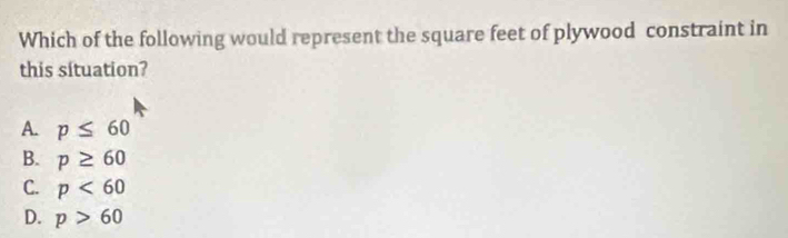 Which of the following would represent the square feet of plywood constraint in
this situation?
A. p≤ 60
B. p≥ 60
C. p<60</tex>
D. p>60