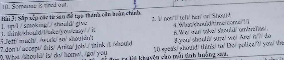 Someone is tired out. 
Bài 3: Sắp xếp các từ sau để tạo thành câu hoàn chỉnh. 
1. up/I / smoking/./ should/ give 2. I/ not/?/ tell/ her/ or/ Should 
3. think/should/I/take/you/easy/. it 4.What/should/time/come/? I 
5.Jeff/ much/. /work/ so/ shouldn't 6.We/our/ take/ should/ umbrellas/. 
8.you/should/ sure/ we/ Are/ it/?/ do 
7.don't/ accept/ this/ Anita/ job/./ think /l /should 10.speak/ should/ think/ to/Do/ police/?/ you/ the 
9 What /should/ is/ do/ home/, /go/ you 
a ra lời khuyên cho mỗi tình huống sau.