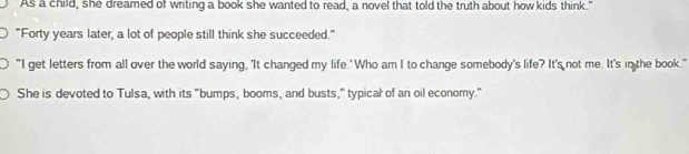 As a child, she dreamed of wrting a book she wanted to read, a novel that told the truth about how kids think." 
"Forty years later, a lot of people still think she succeeded." 
"I get letters from all over the world saying, 'It changed my life.' Who am I to change somebody's life? It's not me. It's in the book." 
She is devoted to Tulsa, with its "bumps, booms, and busts," typical of an oil economy."