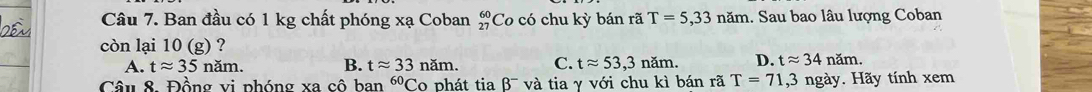 Ban đầu có 1 kg chất phóng xạ Coban _(27)^(60)Co có chu kỳ bán rã T=5,33nam 1. Sau bao lâu lượng Coban
còn lại 10 ( g) ?
A. tapprox 35 năm. B. tapprox 33nam. C. tapprox 53,3nam. D. tapprox 34nam. 
Câu 8. Đồng vi phóng xa cô ban^(60)C o phát tiaB^- va tia γ với chu kì bán rã T=71,3 ngày. Hãy tính xem