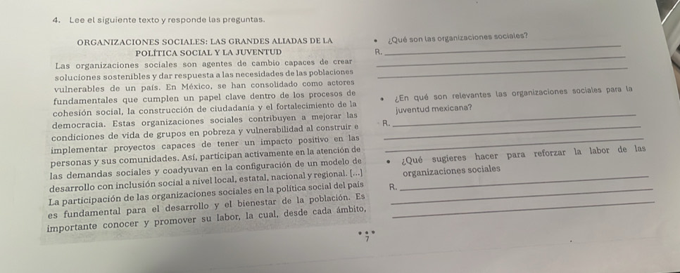 Lee el siguiente texto y responde las preguntas. 
_ 
ORGANIZACIONES SOCIALES: LAS GRANDES ALIADAS DE LA Qué son las organizaciones sociales 
_ 
POLÍTICA SOCIAL Y LA JUVENTUD R. 
Las organizaciones sociales son agentes de cambio capañes de crear 
soluciones sostenibles y dar respuesta a las necesidades de las poblaciones 
_ 
vulnerables de un país. En México, se han consolidado como actores 
fundamentales que cumplen un papel clave dentro de los procesos de 
cohesión social, la construcción de ciudadanía y el fortalecimiento de la ¿En qué son relevantes las organizaciones sociales para la 
democracia. Estas organizaciones sociales contribuyen a mejorar las _juventud mexicana? 
condiciones de vida de grupos en pobreza y vulnerabilidad al construír e R._ 
implementar proyectos capaces de tener un impacto positivo en las_ 
personas y sus comunidades. Así, participan activamente en la atención de 
las demandas sociales y coadyuvan en la configuración de un modelo de ¿Qué sugieres hacer para reforzar la labor de las 
desarrollo con inclusión social a nivel local, estatal, nacional y regional. [...] _organizaciones sociales 
La participación de las organizaciones sociales en la política social del país R._ 
es fundamental para el desarrollo y el bienestar de la población. Es_ 
importante conocer y promover su labor, la cual, desde cada ámbito,