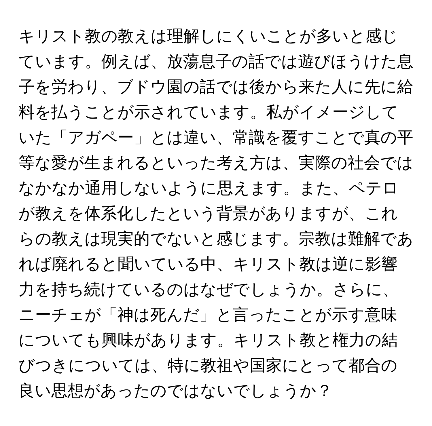 キリスト教の教えは理解しにくいことが多いと感じています。例えば、放蕩息子の話では遊びほうけた息子を労わり、ブドウ園の話では後から来た人に先に給料を払うことが示されています。私がイメージしていた「アガペー」とは違い、常識を覆すことで真の平等な愛が生まれるといった考え方は、実際の社会ではなかなか通用しないように思えます。また、ペテロが教えを体系化したという背景がありますが、これらの教えは現実的でないと感じます。宗教は難解であれば廃れると聞いている中、キリスト教は逆に影響力を持ち続けているのはなぜでしょうか。さらに、ニーチェが「神は死んだ」と言ったことが示す意味についても興味があります。キリスト教と権力の結びつきについては、特に教祖や国家にとって都合の良い思想があったのではないでしょうか？