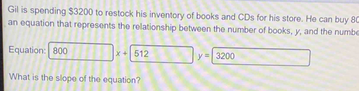 Gil is spending $3200 to restock his inventory of books and CDs for his store. He can buy 80
an equation that represents the relationship between the number of books, y, and the numbe 
Equation: 800 x+|512  1/2  □ y=3200
What is the slope of the equation?