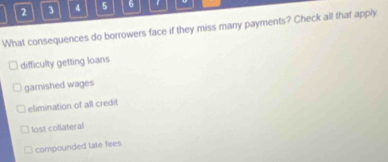 2 3 4 5 6
What consequences do borrowers face if they miss many payments? Check all that apply
difficulty getting loans
garnished wages
elimination of all credit
lost collateral
compounded late fees