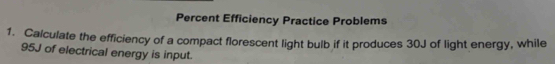 Percent Efficiency Practice Problems 
1. Calculate the efficiency of a compact florescent light bulb if it produces 30J of light energy, while
95J of electrical energy is input.