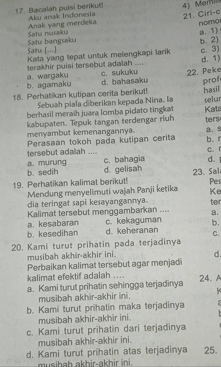 Bacalah puisi berikut!
4)  MemII
Aku anak Indonesia
21. Ciri-c
Anak yang merdeka
nomol
Satu nusaku
a. 1)
Satu bangsaku b. 2)
Satu [...] c. 3)
Kata yang tepat untuk melengkapi larik
d. 1)
terakhir puisi tersebut adalah ....
a. wargaku c. sukuku
22. Peke
b. agamaku d. bahasaku
prof
18. Perhatikan kutipan cerita berikut!
hasil
Sebuah piala diberikan kepada Nina. Ia
selur
berhasil meraih juara lomba pidato tingkat
Kata
kabupaten. Tepuk tangan terdengar riuh ters
menyambut kemenangannya.
a. s
Perasaan tokoh pada kutipan cerita b. r
tersebut adalah .... c. r
a. murung c. bahagia d. l
b. sedih d. gelisah
23. Sal
19. Perhatikan kalimat berikut! Pes
Mendung menyelimuti wajah Panji ketika
Ke
dia teringat sapi kesayangannya. ter
Kalimat tersebut menggambarkan ....
a.
a. kesabaran c. kekaguman
b.
b. kesedihan d. keheranan
C.
20. Kami turut prihatin pada terjadinya
musibah akhir-akhir ini. d.
Perbaikan kalimat tersebut agar menjadi
kalimat efektif adalah ….
24. A
a. Kami turut prihatin sehingga terjadinya
musibah akhir-akhir ini.  K
b. Kami turut prihatin maka terjadinya
a
musibah akhir-akhir ini.
c. Kami turut prihatin dari terjadinya
musibah akhir-akhir ini.
d. Kami turut prihatin atas terjadinya 25.
musibah akhir-akhir ini.