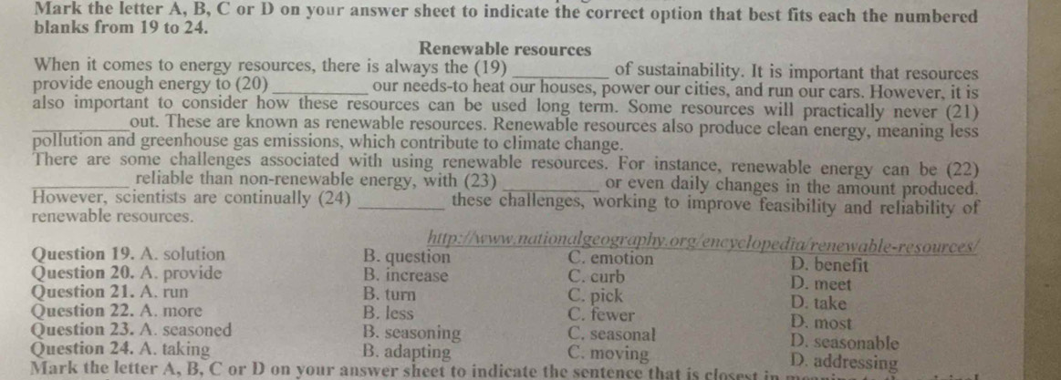 Mark the letter A, B, C or D on your answer sheet to indicate the correct option that best fits each the numbered
blanks from 19 to 24.
Renewable resources
When it comes to energy resources, there is always the (19) _of sustainability. It is important that resources
provide enough energy to (20)_ our needs-to heat our houses, power our cities, and run our cars. However, it is
also important to consider how these resources can be used long term. Some resources will practically never (21)
_out. These are known as renewable resources. Renewable resources also produce clean energy, meaning less
pollution and greenhouse gas emissions, which contribute to climate change.
There are some challenges associated with using renewable resources. For instance, renewable energy can be (22)
_reliable than non-renewable energy, with (23) _or even daily changes in the amount produced.
However, scientists are continually (24) _these challenges, working to improve feasibility and reliability of
renewable resources.
http://www.nationalgeography.org/encyclopedia/renewable-resources/
Question 19. A. solution B. question C. emotion D. benefit D. meet
Question 20. A. provide B. increase C. curb
Question 21. A. run B. turn C. pick
D. take
Question 22. A. more B. less C. fewer
D. most
Question 23. A. seasoned B. seasoning C. seasonal D. seasonable
Question 24. A. taking B. adapting C. moving
D. addressing
Mark the letter A, B, C or D on your answer sheet to indicate the sentence that is closest in