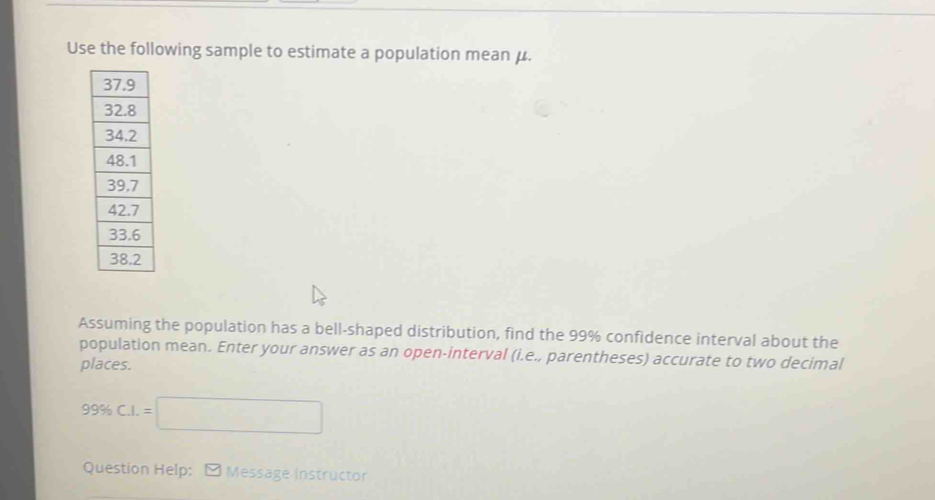 Use the following sample to estimate a population mean μ. 
Assuming the population has a bell-shaped distribution, find the 99% confidence interval about the 
population mean. Enter your answer as an open-interval (i.e., parentheses) accurate to two decimal 
places.
99% C.I.=□
Question Help: - Message Instructor