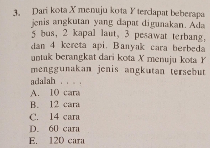 Dari kota X menuju kota Y terdapat beberapa
jenis angkutan yang dapat digunakan. Ada
5 bus, 2 kapal laut, 3 pesawat terbang,
dan 4 kereta api. Banyak cara berbeda
untuk berangkat dari kota X menuju kota Y
menggunakan jenis angkutan tersebut
adalah . . . .
A. 10 cara
B. 12 cara
C. 14 cara
D. 60 cara
E. 120 cara