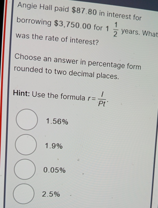 Angie Hall paid $87.80 in interest for
borrowing $3,750.00 for 1 1/2  years. What
was the rate of interest?
Choose an answer in percentage form
rounded to two decimal places.
Hint: Use the formula r= I/Pt .
1.56%
1.9%
0.05%
2.5%