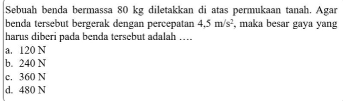 Sebuah benda bermassa 80 kg diletakkan di atas permukaan tanah. Agar
benda tersebut bergerak dengan percepatan 4, 5m/s^2 , maka besar gaya yang
harus diberi pada benda tersebut adalah …
a. 120 N
b. 240 N
c. 360 N
d. 480 N