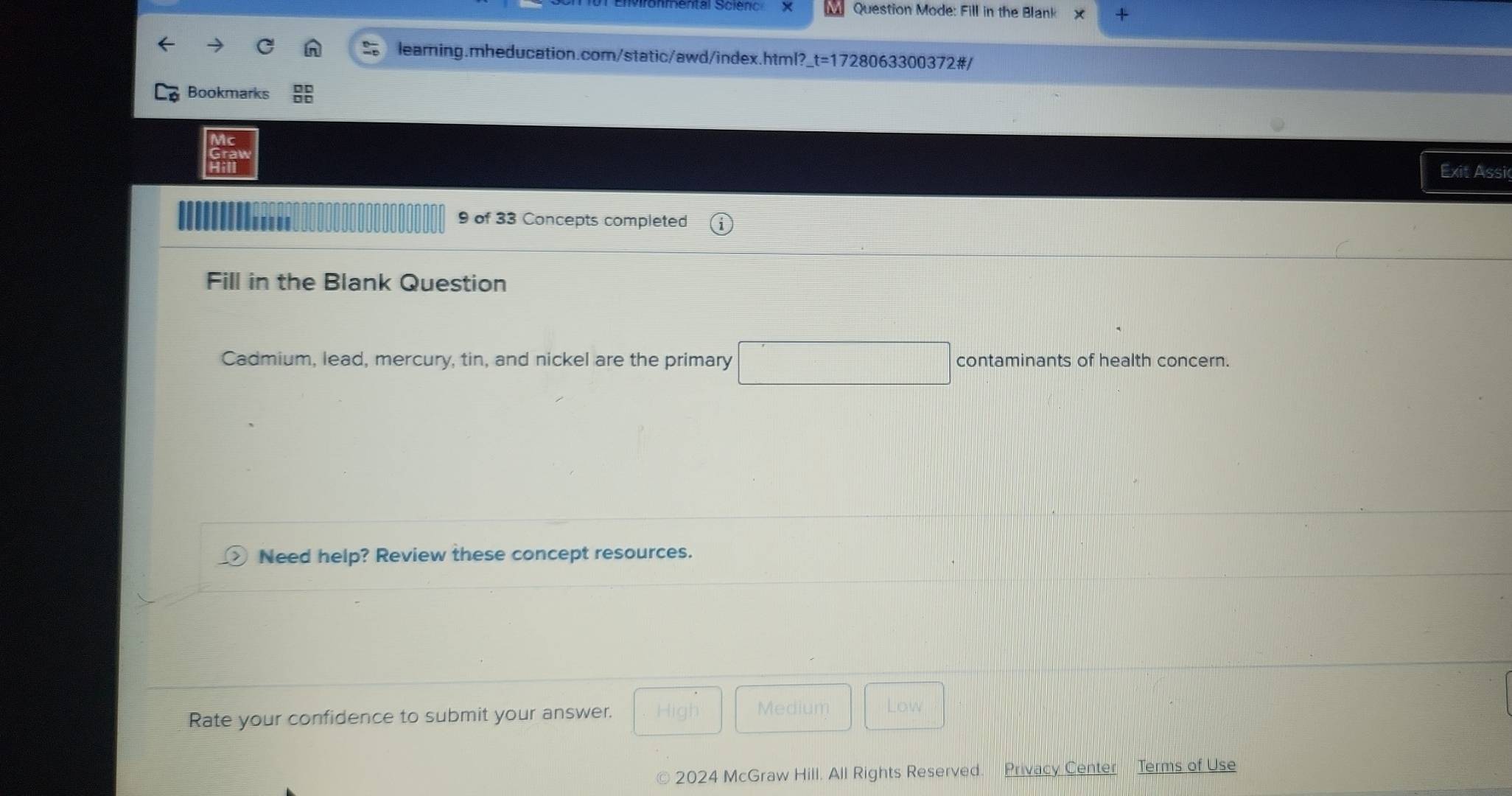 Question Mode: Fill in the Blank 
learning.mheducation.com/static/awd/index.html?_t=1728063300372#/ 
Bookmarks 
Exit Assi 
9 of 33 Concepts completed 
Fill in the Blank Question 
Cadmium, lead, mercury, tin, and nickel are the primary □ contaminants of health concern. 
Need help? Review these concept resources. 
Rate your confidence to submit your answer. 
Medium Low 
2024 McGraw Hill. All Rights Reserved. Privacy Center Terms of Use