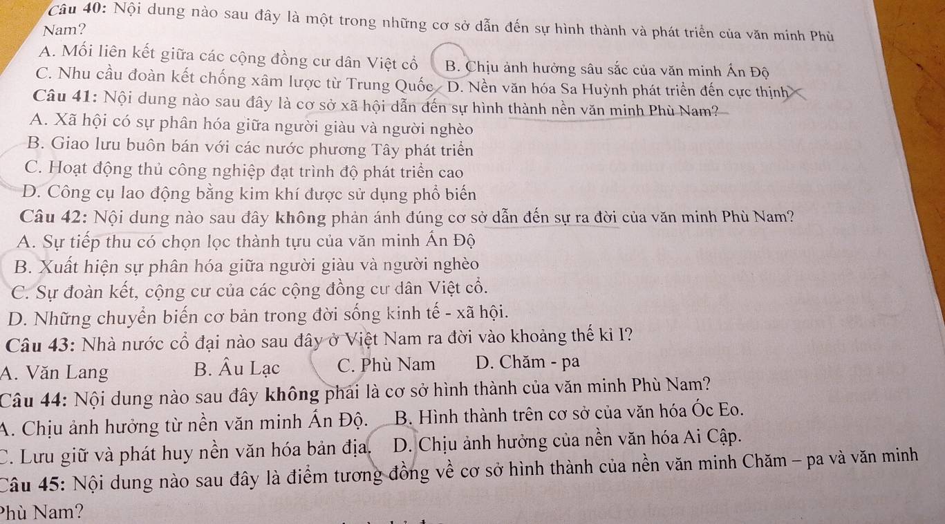 Nội dung nào sau đây là một trong những cơ sở dẫn đến sự hình thành và phát triển của văn minh Phù
Nam?
A. Mối liên kết giữa các cộng đồng cư dân Việt cổ B. Chịu ảnh hưởng sâu sắc của văn minh Ấn Độ
C. Nhu cầu đoàn kết chống xâm lược từ Trung Quốc D. Nền văn hóa Sa Huỳnh phát triển đến cực thịnh
Câu 41: Nội dung nào sau đây là cơ sở xã hội dẫn đến sự hình thành nền văn minh Phù Nam?
A. Xã hội có sự phân hóa giữa người giàu và người nghèo
B. Giao lưu buôn bán với các nước phương Tây phát triển
C. Hoạt động thủ công nghiệp đạt trình độ phát triển cao
D. Công cụ lao động bằng kim khí được sử dụng phổ biến
Câu 42: Nội dung nào sau đây không phản ánh đúng cơ sở dẫn đến sự ra đời của văn minh Phù Nam?
A. Sự tiếp thu có chọn lọc thành tựu của văn minh Ấn Độ
B. Xuất hiện sự phân hóa giữa người giàu và người nghèo
C. Sự đoàn kết, cộng cư của các cộng đồng cư dân Việt cổ.
D. Những chuyển biến cơ bản trong đời sống kinh tế - xã hội.
Câu 43: Nhà nước cổ đại nào sau đây ở Việt Nam ra đời vào khoảng thế kỉ I?
A. Văn Lang B. Âu Lạc C. Phù Nam D. Chăm - pa
Câu 44: Nội dung nào sau đây không phải là cơ sở hình thành của văn minh Phù Nam?
A. Chịu ảnh hưởng từ nền văn minh Ấn Độ. B. Hình thành trên cơ sở của văn hóa Óc Eo.
C. Lưu giữ và phát huy nền văn hóa bản địa. D. Chịu ảnh hưởng của nền văn hóa Ai Cập.
Câu 45: Nội dung nào sau đây là điểm tương đồng về cơ sở hình thành của nền văn minh Chăm - pa và văn minh
Phù Nam?