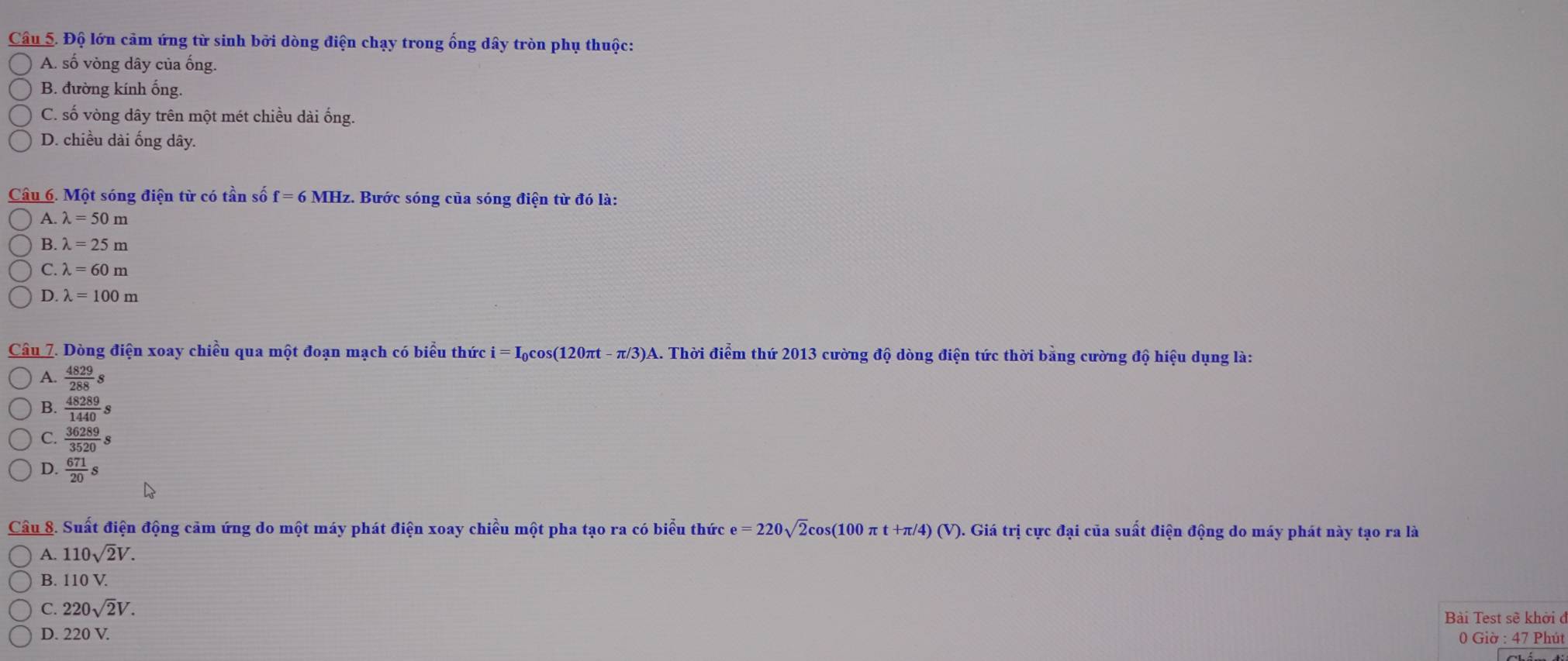 Độ lớn cảm ứng từ sinh bởi dòng điện chạy trong ống dây tròn phụ thuộc:
A. số vòng dây của ống.
B. đường kính ống.
C. số vòng dây trên một mét chiều dài ống.
D. chiều dài ống dây.
Câu 6. Một sóng điện từ có tần số f = 6 MHz. Bước sóng của sóng điện từ đó là:
A. lambda =50m
B. lambda =25m
C. lambda =60m
D. lambda =100m
Câu 7. Dòng điện xoay chiều qua một đoạn mạch có biểu thức i=I_0cos (120π t-π /3)A )A. Thời điểm thứ 2013 cường độ dòng điện tức thời bằng cường độ hiệu dụng là:
A.  4829/288 s
B.  48289/1440 s
C.  36289/3520 s
D.  671/20 s
Câu 8. Suất điện động cảm ứng do một máy phát điện xoay chiều một pha tạo ra có biểu thức e=220sqrt(2)cos (100π t+π /4)(V). . Giá trị cực đại của suất điện động do máy phát này tạo ra là
A. 110sqrt(2)V.
B. 110 V.
C. 220sqrt(2)V. 
Bài Test sẽ khởi ở
D. 220V. 0 Giờ : 47 Phút