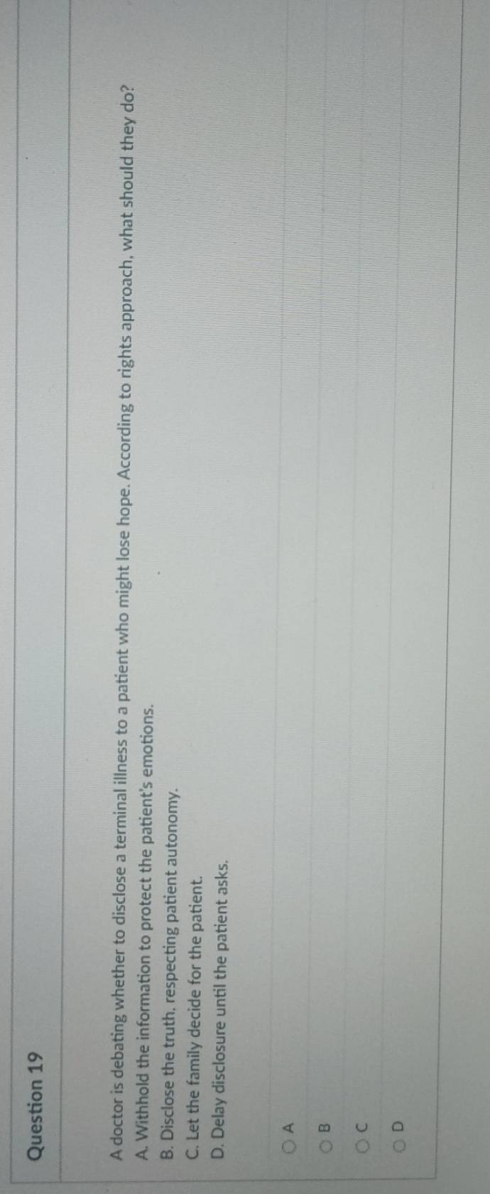 A doctor is debating whether to disclose a terminal illness to a patient who might lose hope. According to rights approach, what should they do?
A. Withhold the information to protect the patient's emotions.
B. Disclose the truth. respecting patient autonomy.
C. Let the family decide for the patient.
D. Delay disclosure until the patient asks.
A
B
C
D