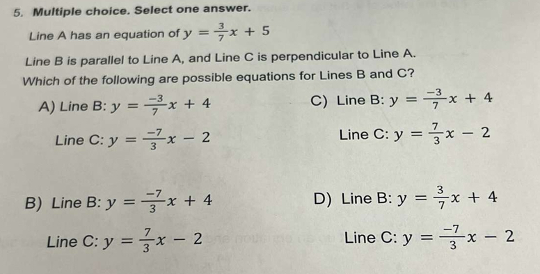 Select one answer.
Line A has an equation of y= 3/7 x+5
Line B is parallel to Line A, and Line C is perpendicular to Line A.
Which of the following are possible equations for Lines B and C?
A) Line B: y= (-3)/7 x+4 C) Line B: y= (-3)/7 x+4
Line C: y= (-7)/3 x-2 Line C: y= 7/3 x-2
B) Line B: y= (-7)/3 x+4 D) Line B: y= 3/7 x+4
Line C: y= 7/3 x-2 Line C: y= (-7)/3 x-2