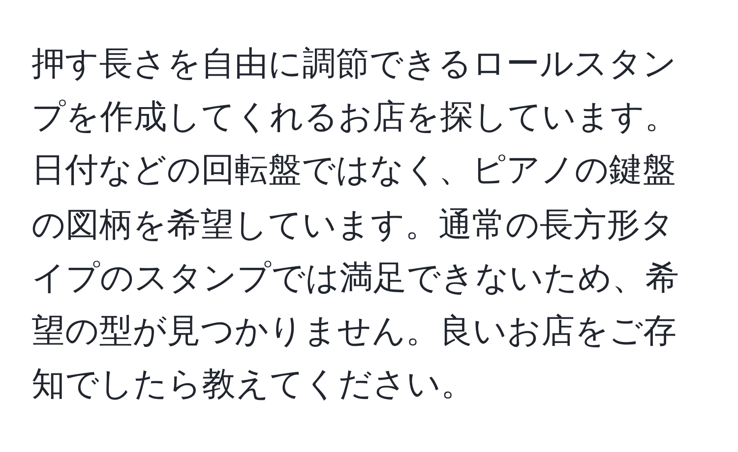 押す長さを自由に調節できるロールスタンプを作成してくれるお店を探しています。日付などの回転盤ではなく、ピアノの鍵盤の図柄を希望しています。通常の長方形タイプのスタンプでは満足できないため、希望の型が見つかりません。良いお店をご存知でしたら教えてください。