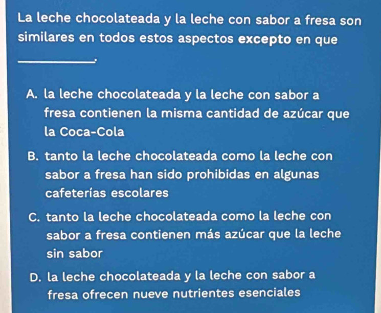 La leche chocolateada y la leche con sabor a fresa son
similares en todos estos aspectos excepto en que
_
.
A. la leche chocolateada y la leche con sabor a
fresa contienen la misma cantidad de azúcar que
la Coca-Cola
B. tanto la leche chocolateada como la leche con
sabor a fresa han sido prohibidas en algunas
cafeterías escolares
C. tanto la leche chocolateada como la leche con
sabor a fresa contienen más azúcar que la leche
sin sabor
D. la leche chocolateada y la leche con sabor a
fresa ofrecen nueve nutrientes esenciales