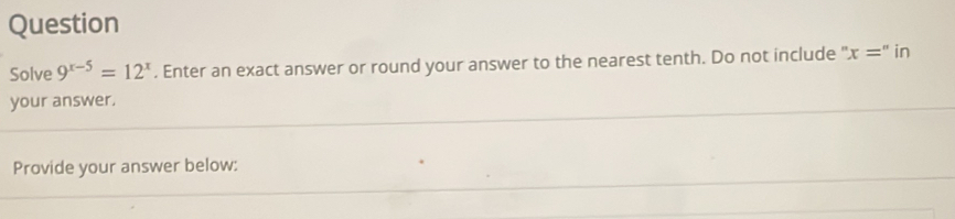 Question 
Solve 9^(x-5)=12^x. Enter an exact answer or round your answer to the nearest tenth. Do not include " x='' in 
your answer. 
Provide your answer below: