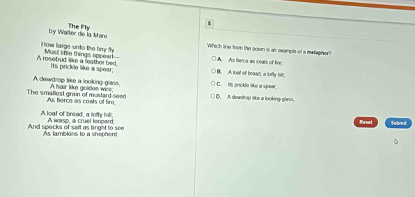 by Walter de la Mare The Fly
How large unto the tiny fly
Which line from the poem is an example of a metaphor?
A rosebud like a feather bed. Must little things appear!
A. As fierce as coals of fire;
Its prickle like a spear; B. A loaf of bread, a lofty hill;
A dewdrop like a looking-glass. C. Its prickle like a spear;
The smallest grain of mustard-seed A hair like golden wire; D. A dewdrop like a looking-glass.
As fierce as coals of fire
A loaf of bread, a lofty hill; Reset
And specks of salt as bright to see A wasp, a cruel leopard; Submit
As lambkins to a shepherd