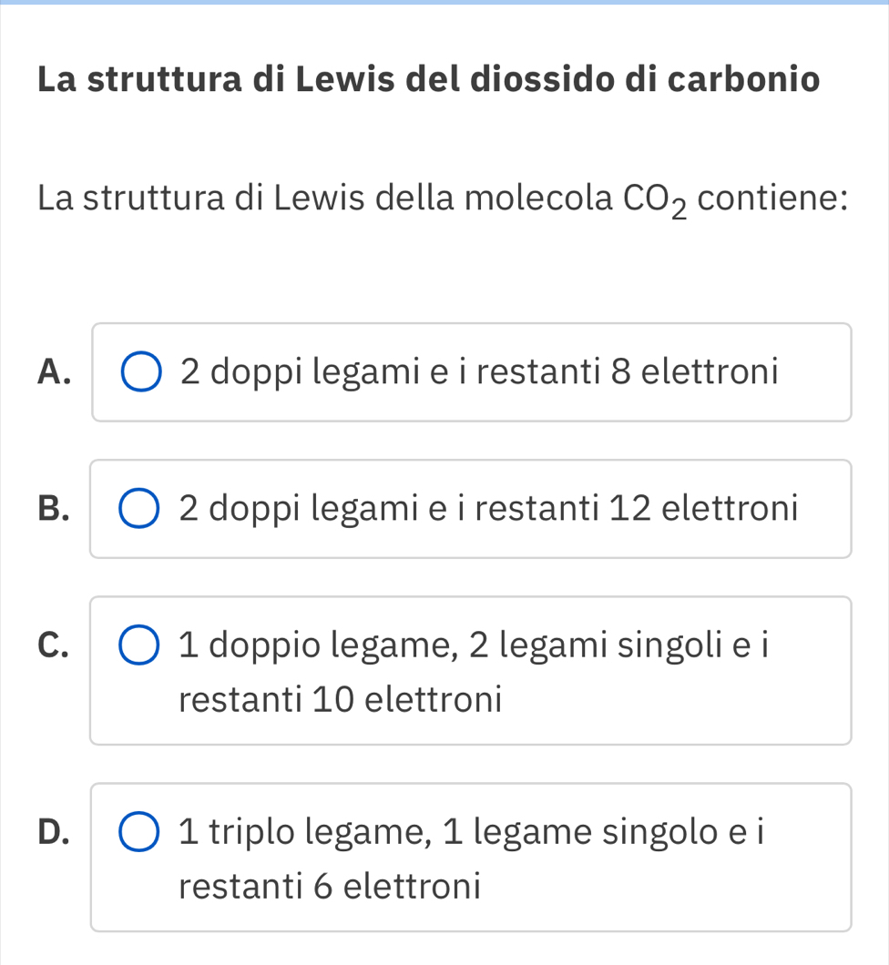 La struttura di Lewis del diossido di carbonio
La struttura di Lewis della molecola CO_2 contiene:
A. 2 doppi legami e i restanti 8 elettroni
B. 2 doppi legami e i restanti 12 elettroni
C. 1 doppio legame, 2 legami singoli e i
restanti 10 elettroni
D. 1 triplo legame, 1 legame singolo e i
restanti 6 elettroni