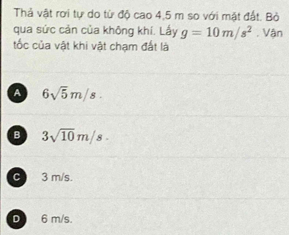 Thả vật rơi tự do từ độ cao 4,5 m so với mặt đất. Bỏ
qua sức cản của không khí. Lấy g=10m/s^2. Vận
tốc của vật khi vật chạm đất là
A 6sqrt(5)m/s.
B 3sqrt(10)m/s.
c 3 m/s.
D 6 m/s.