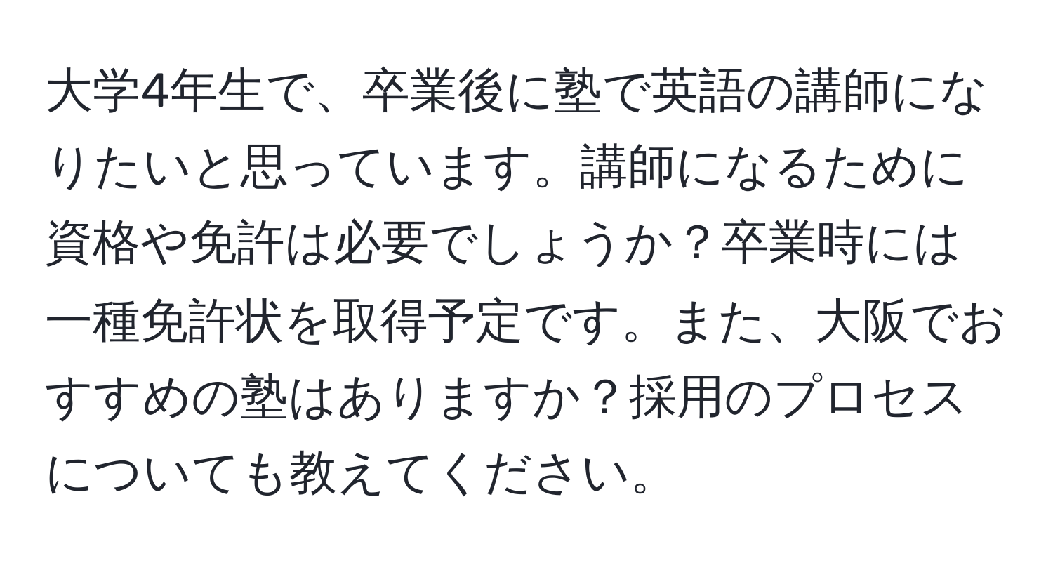 大学4年生で、卒業後に塾で英語の講師になりたいと思っています。講師になるために資格や免許は必要でしょうか？卒業時には一種免許状を取得予定です。また、大阪でおすすめの塾はありますか？採用のプロセスについても教えてください。