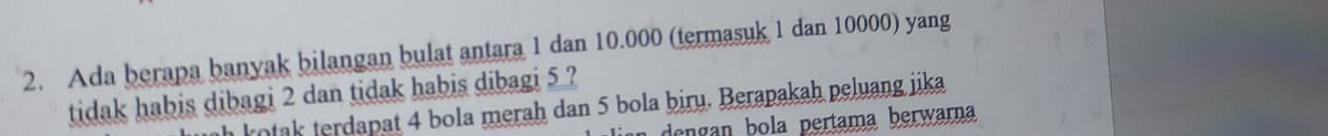 Ada berapa banyak bilangan bulat antara 1 dan 10.000 (termasuk 1 dan 10000) yang 
tidak habis dibagi 2 dan tidak habis dibagi 5 ? 
h kotak terdapat 4 bola merah dan 5 bola biru. Berapakah peluang jika 
dengan ola pertama berwarna