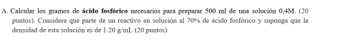 Calcular los gramos de ácido fosfórico necesarios para preparar 500 ml de una solución 0,4M. (20 
puntos). Considere que parte de un reactivo en solución al 70% de ácido fosfórico y suponga que la 
densidad de esta solución es de 1.20 g/mL (20 puntos)