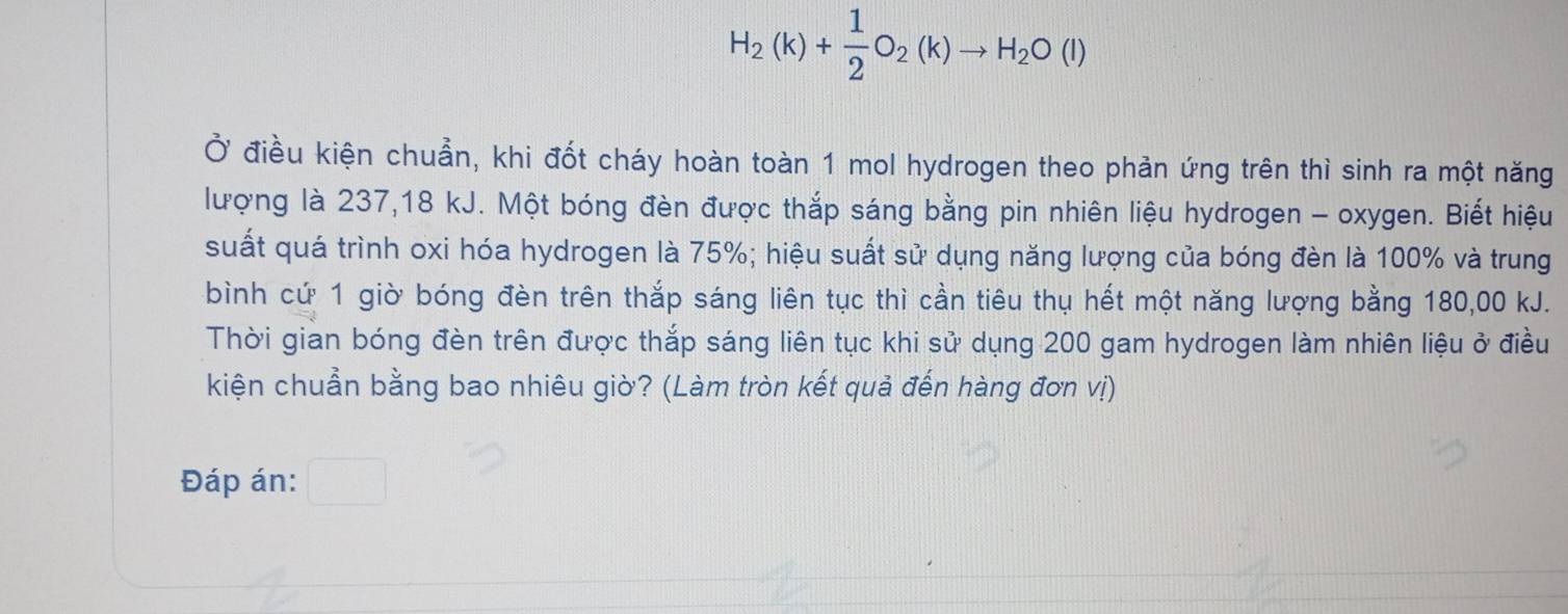 H_2(k)+ 1/2 O_2(k)to H_2O(l)
Ở điều kiện chuẩn, khi đốt cháy hoàn toàn 1 mol hydrogen theo phản ứng trên thì sinh ra một năng 
lượng là 237, 18 kJ. Một bóng đèn được thắp sáng bằng pin nhiên liệu hydrogen - oxygen. Biết hiệu 
suất quá trình oxi hóa hydrogen là 75%; hiệu suất sử dụng năng lượng của bóng đèn là 100% và trung 
bình cứ 1 giờ bóng đèn trên thắp sáng liên tục thì cần tiêu thụ hết một năng lượng bằng 180,00 kJ. 
Thời gian bóng đèn trên được thắp sáng liên tục khi sử dụng 200 gam hydrogen làm nhiên liệu ở điều 
kiện chuẩn bằng bao nhiêu giờ? (Làm tròn kết quả đến hàng đơn vị) 
Đáp án: