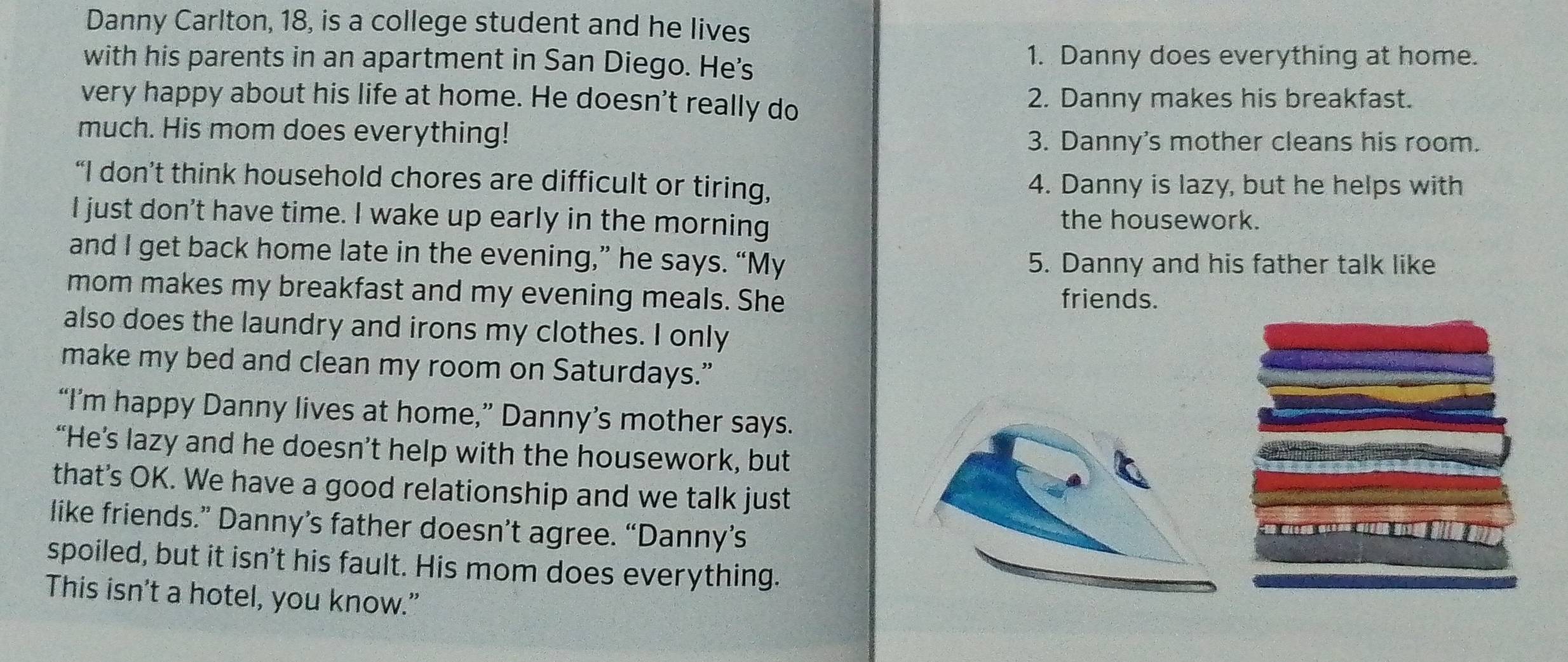 Danny Carlton, 18, is a college student and he lives
with his parents in an apartment in San Diego. He's 1. Danny does everything at home.
very happy about his life at home. He doesn't really do 2. Danny makes his breakfast.
much. His mom does everything!
3. Danny's mother cleans his room.
“I don’t think household chores are difficult or tiring, 4. Danny is lazy, but he helps with
I just don't have time. I wake up early in the morning the housework.
and I get back home late in the evening,” he says. “My
5. Danny and his father talk like
mom makes my breakfast and my evening meals. She friends.
also does the laundry and irons my clothes. I only
make my bed and clean my room on Saturdays.”
“I’m happy Danny lives at home,” Danny’s mother says.
“He’s lazy and he doesn’t help with the housework, but
that's OK. We have a good relationship and we talk just
like friends.” Danny’s father doesn’t agree. “Danny’s
spoiled, but it isn't his fault. His mom does everything.
This isn’t a hotel, you know.”