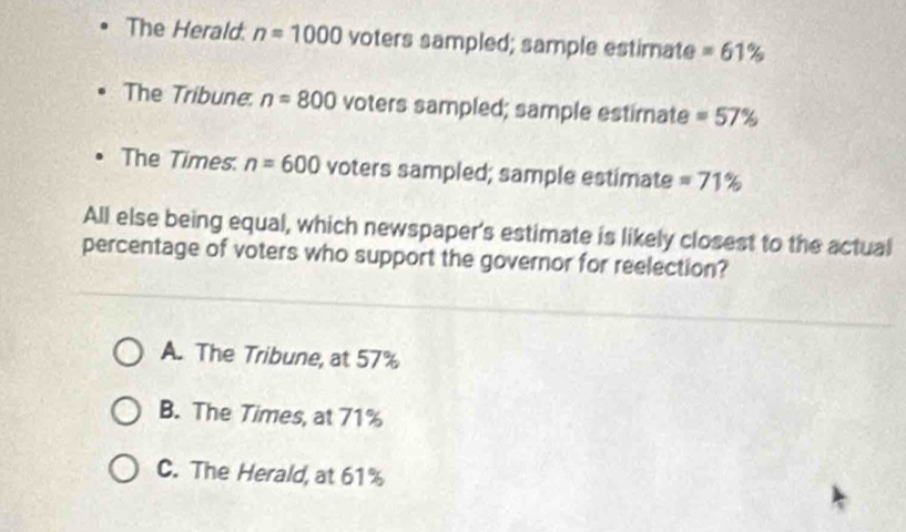 The Herald. n=1000 voters sampled; sample estimate =61%
The Tribune. n=800 voters sampled; sample estimate =57%
The Times. n=600 voters sampled; sample estimate =71%
All else being equal, which newspaper's estimate is likely closest to the actual
percentage of voters who support the governor for reelection?
A. The Tribune, at 57%
B. The Times, at 71%
C. The Herald, at 61%